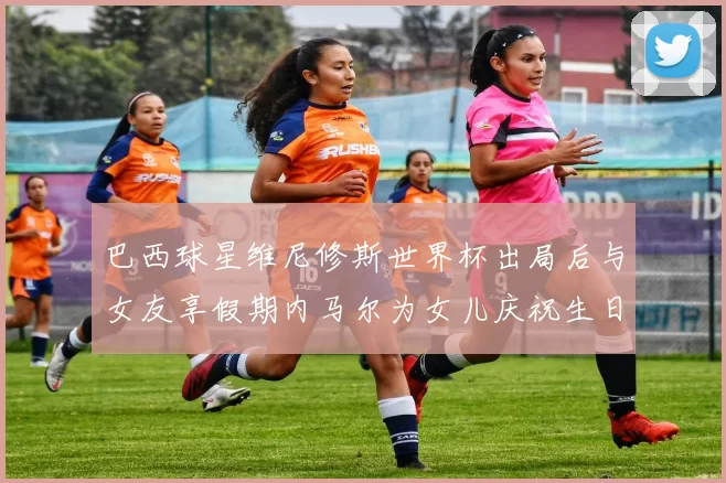 巴西球星维尼修斯世界杯出局后与女友享假期内马尔为女儿庆祝生日