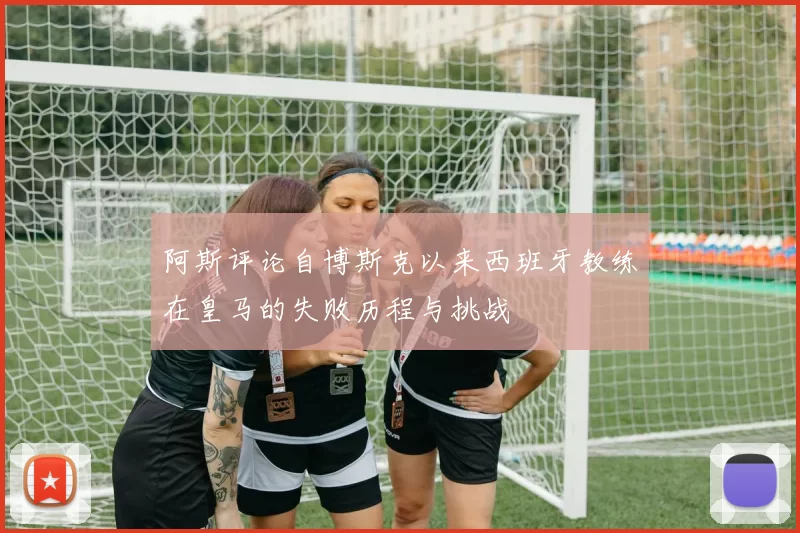 阿斯评论自博斯克以来西班牙教练在皇马的失败历程与挑战