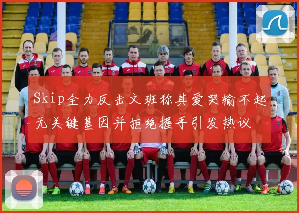 Skip全力反击文班称其爱哭输不起无关键基因并拒绝握手引发热议