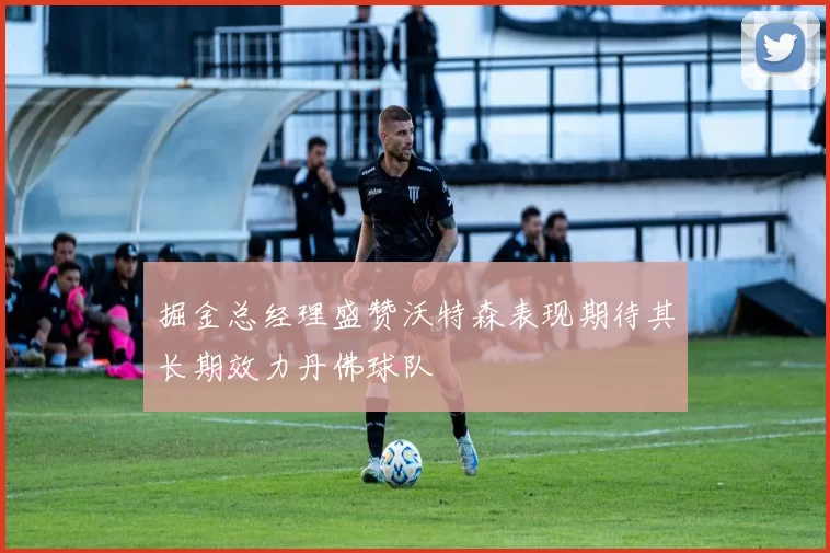 掘金总经理盛赞沃特森表现期待其长期效力丹佛球队