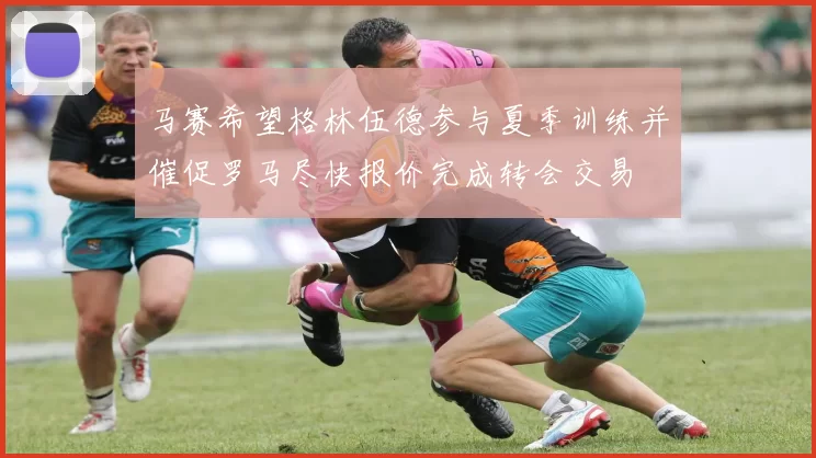 马赛希望格林伍德参与夏季训练并催促罗马尽快报价完成转会交易