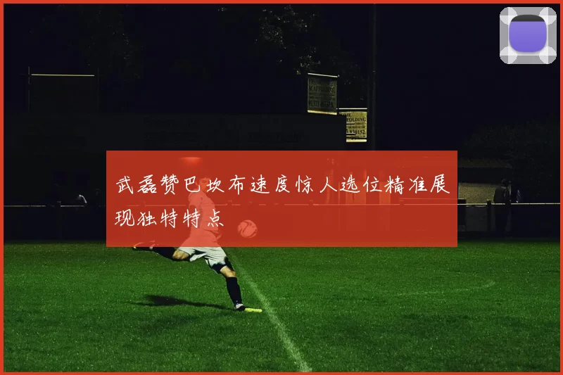 武磊赞巴坎布速度惊人选位精准展现独特特点