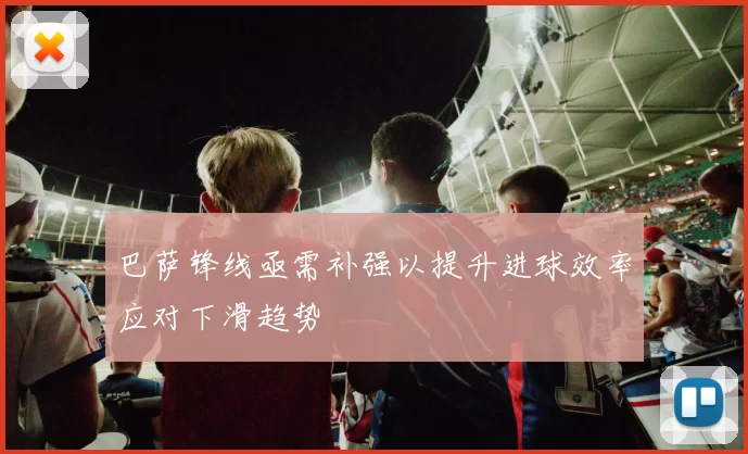 巴萨锋线亟需补强以提升进球效率应对下滑趋势