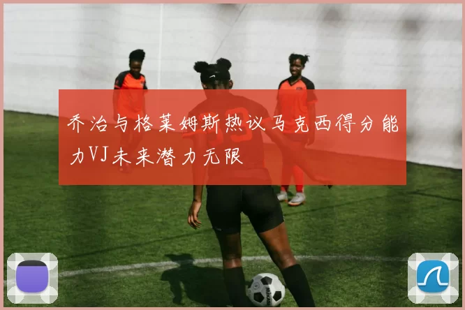 乔治与格莱姆斯热议马克西得分能力VJ未来潜力无限