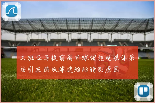 文班亚马提前离开球馆拒绝媒体采访引发热议球迷纷纷猜测原因
