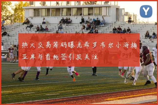 热火交易筹码曝光希罗韦尔小海梅亚库与首轮签引发关注