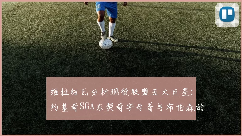 维拉纽瓦分析现役联盟五大巨星：约基奇SGA东契奇字母哥与布伦森的表现与影响