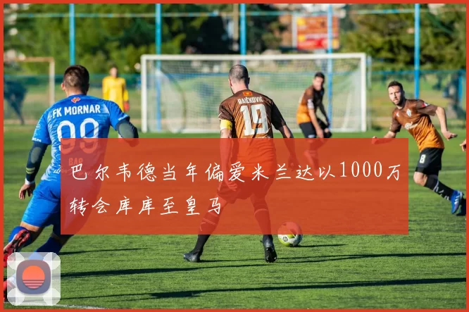 巴尔韦德当年偏爱米兰达以1000万转会库库至皇马