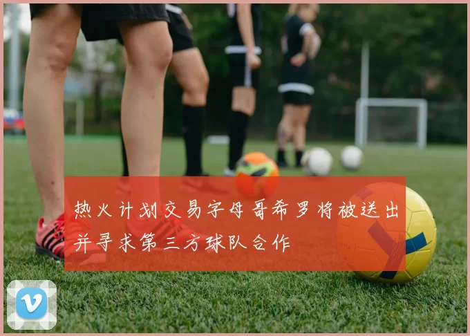 热火计划交易字母哥希罗将被送出并寻求第三方球队合作