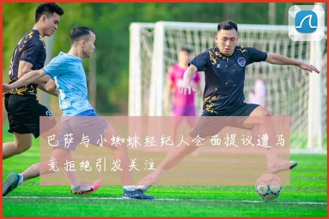 巴萨与小蜘蛛经纪人会面提议遭马竞拒绝引发关注