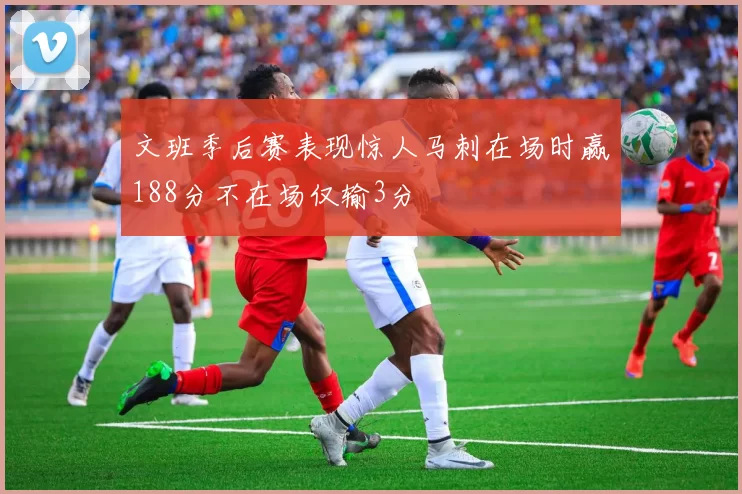 文班季后赛表现惊人马刺在场时赢188分不在场仅输3分