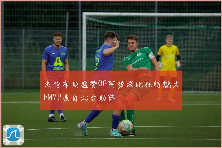 杰伦布朗盛赞OG阿努诺比独特魅力FMVP亲自站台助阵