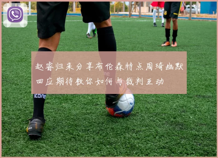 赵睿归来分享布伦森特点周琦幽默回应期待教你如何与裁判互动