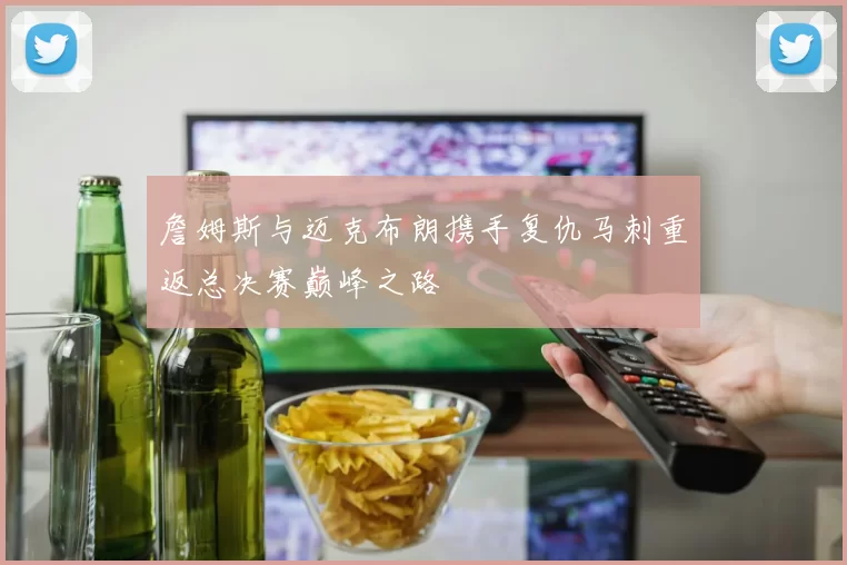 詹姆斯与迈克布朗携手复仇马刺重返总决赛巅峰之路