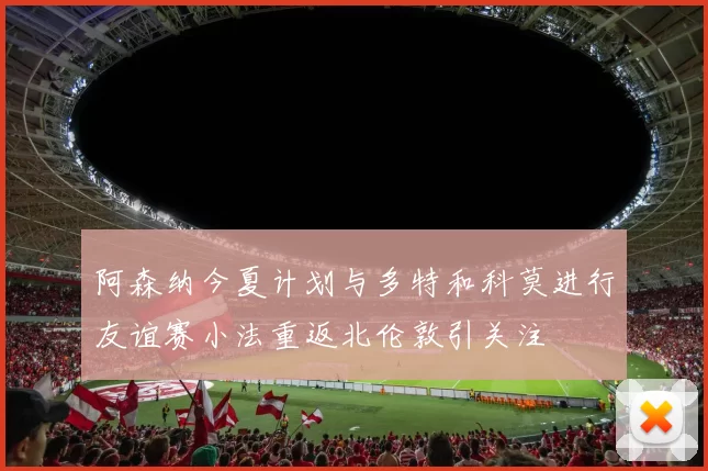 阿森纳今夏计划与多特和科莫进行友谊赛小法重返北伦敦引关注