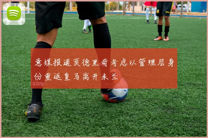 意媒报道莫德里奇考虑以管理层身份重返皇马离开米兰
