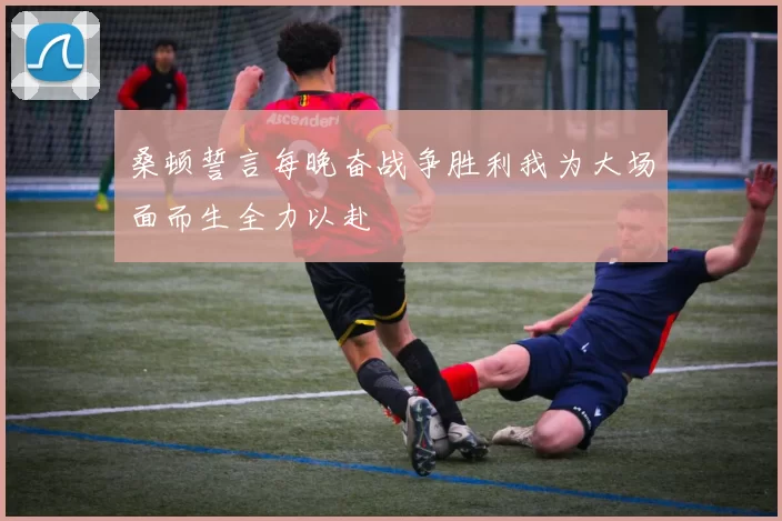 桑顿誓言每晚奋战争胜利我为大场面而生全力以赴
